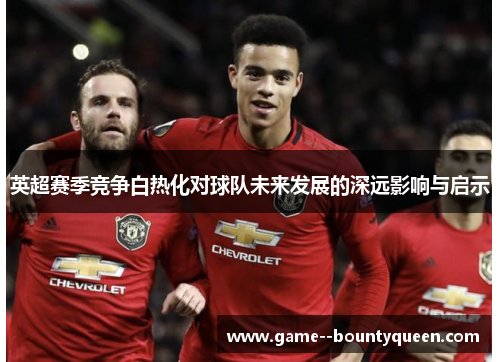 英超赛季竞争白热化对球队未来发展的深远影响与启示