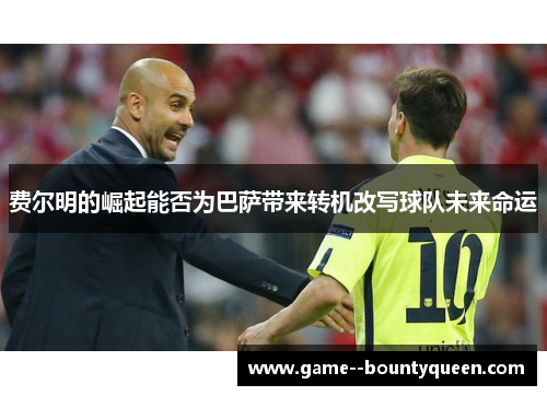 费尔明的崛起能否为巴萨带来转机改写球队未来命运