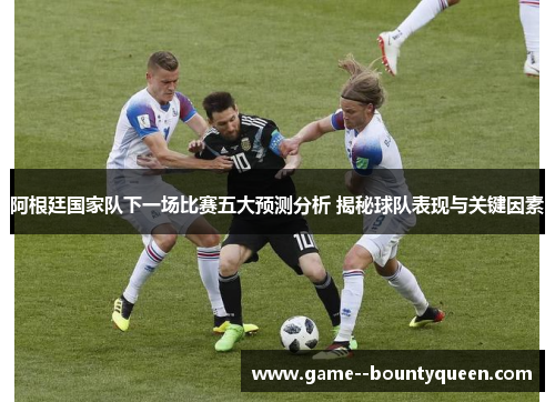 阿根廷国家队下一场比赛五大预测分析 揭秘球队表现与关键因素