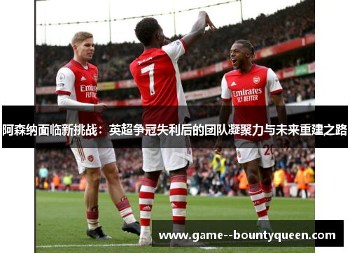 阿森纳面临新挑战：英超争冠失利后的团队凝聚力与未来重建之路