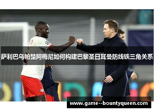 萨利巴乌帕楚阿梅尼如何构建巴黎圣日耳曼防线铁三角关系 萨利巴乌帕楚阿梅尼如何构建巴黎圣日耳曼防线铁三角关系