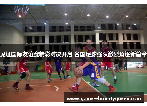 见证国际友谊赛精彩对决开启 各国足球强队激烈角逐新篇章