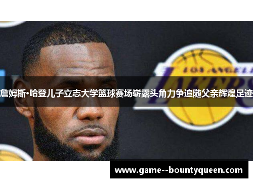 詹姆斯·哈登儿子立志大学篮球赛场崭露头角力争追随父亲辉煌足迹 詹姆斯·哈登儿子立志大学篮球赛场崭露头角力争追随父亲辉煌足迹