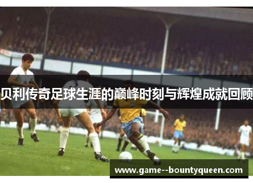 贝利传奇足球生涯的巅峰时刻与辉煌成就回顾 贝利传奇足球生涯的巅峰时刻与辉煌成就回顾