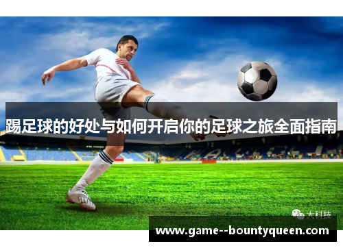 踢足球的好处与如何开启你的足球之旅全面指南 踢足球的好处与如何开启你的足球之旅全面指南