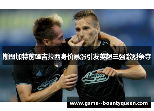斯图加特前锋吉拉西身价暴涨引发英超三强激烈争夺 斯图加特前锋吉拉西身价暴涨引发英超三强激烈争夺