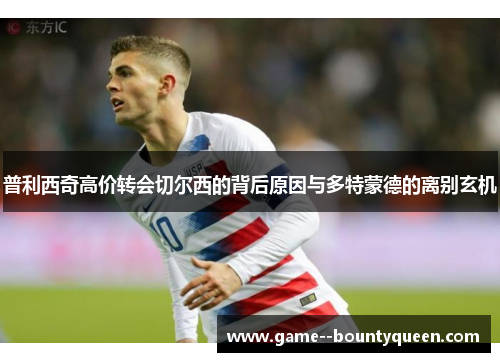 普利西奇高价转会切尔西的背后原因与多特蒙德的离别玄机 普利西奇高价转会切尔西的背后原因与多特蒙德的离别玄机