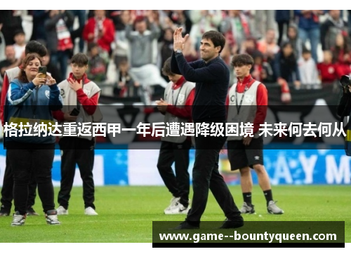 格拉纳达重返西甲一年后遭遇降级困境 未来何去何从 格拉纳达重返西甲一年后遭遇降级困境 未来何去何从