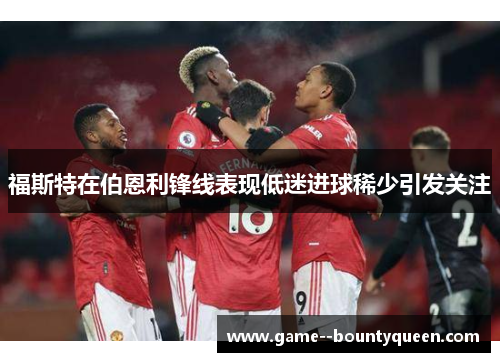 福斯特在伯恩利锋线表现低迷进球稀少引发关注 福斯特在伯恩利锋线表现低迷进球稀少引发关注
