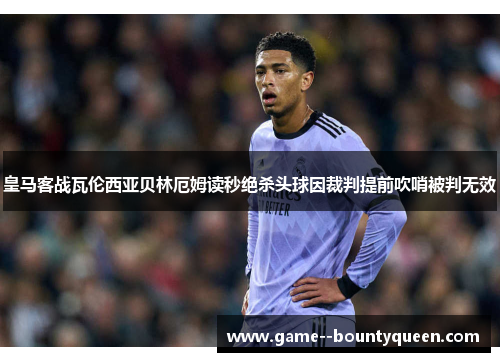 皇马客战瓦伦西亚贝林厄姆读秒绝杀头球因裁判提前吹哨被判无效 皇马客战瓦伦西亚贝林厄姆读秒绝杀头球因裁判提前吹哨被判无效