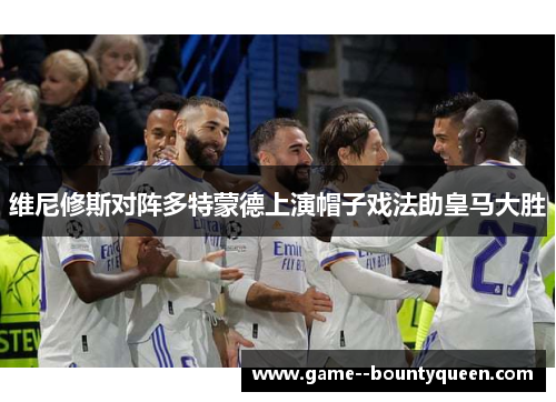 维尼修斯对阵多特蒙德上演帽子戏法助皇马大胜