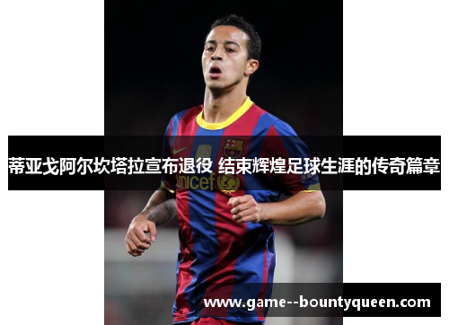 蒂亚戈阿尔坎塔拉宣布退役 结束辉煌足球生涯的传奇篇章 蒂亚戈阿尔坎塔拉宣布退役 结束辉煌足球生涯的传奇篇章