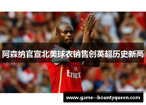 阿森纳官宣北美球衣销售创英超历史新高