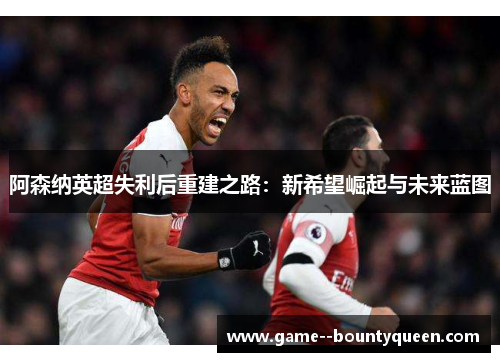 阿森纳英超失利后重建之路：新希望崛起与未来蓝图
