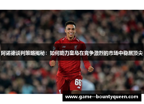 阿诺德谈判策略揭秘：如何助力皇马在竞争激烈的市场中稳居顶尖