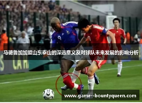 马德鲁加加盟山东泰山的深远意义及对球队未来发展的影响分析
