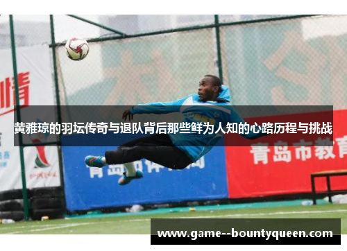 黄雅琼的羽坛传奇与退队背后那些鲜为人知的心路历程与挑战
