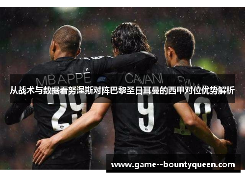 从战术与数据看努涅斯对阵巴黎圣日耳曼的西甲对位优势解析