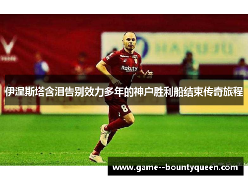 伊涅斯塔含泪告别效力多年的神户胜利船结束传奇旅程