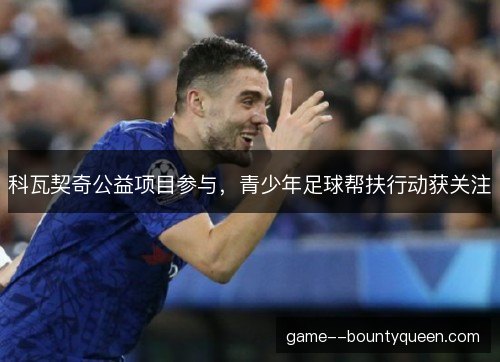 科瓦契奇公益项目参与，青少年足球帮扶行动获关注