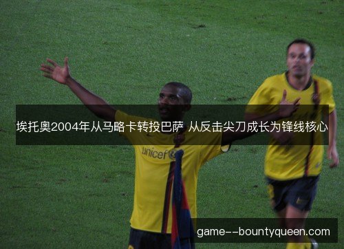 埃托奥2004年从马略卡转投巴萨 从反击尖刀成长为锋线核心